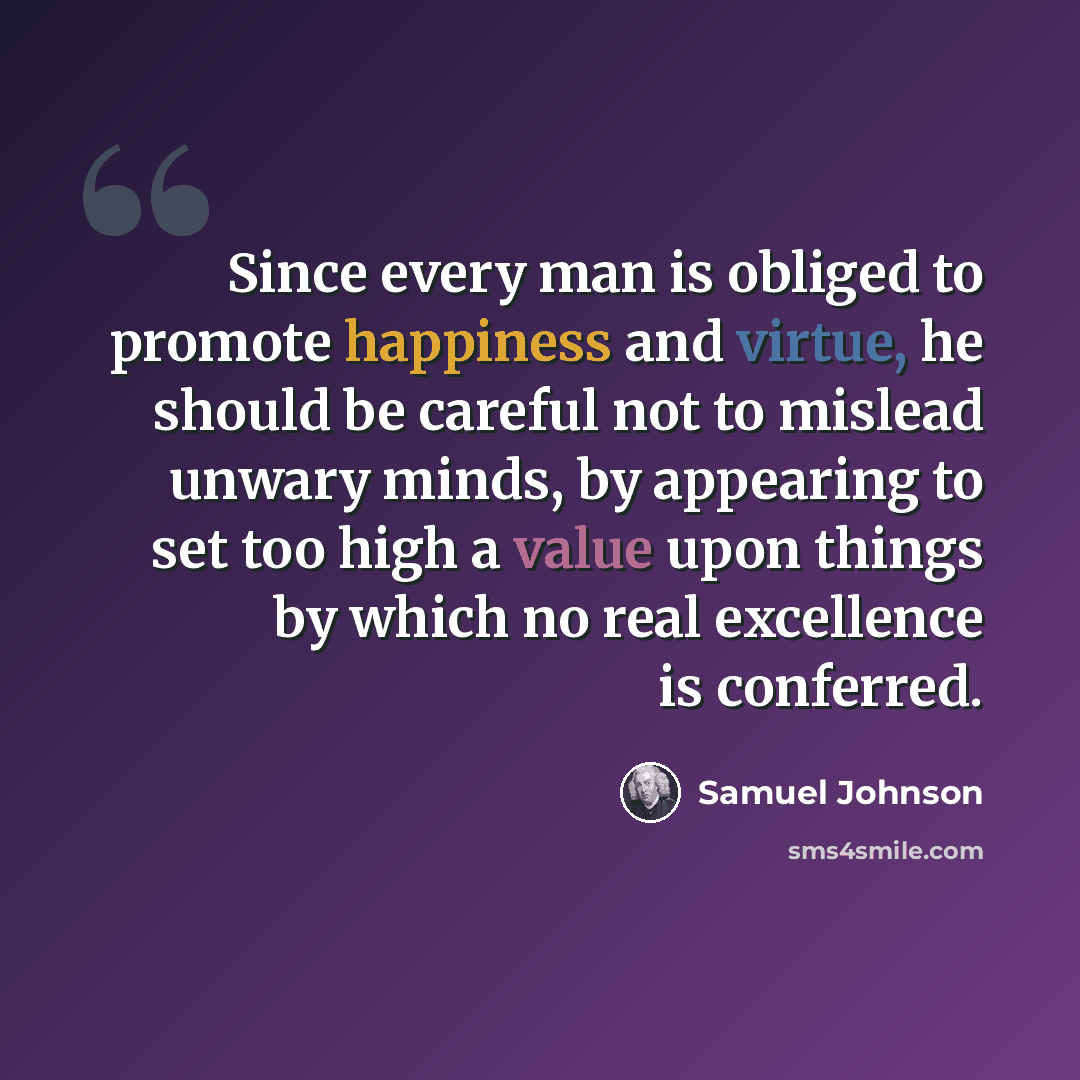 “Since every man is obliged to promote happiness and virtue, he should be careful not to mislead unwary minds, by appearing to set too high a value upon things by which no real excellence is conferred.” quote by Samuel Johnson