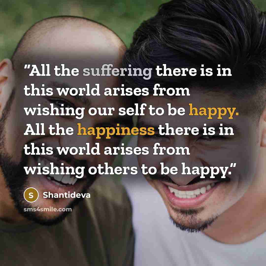“All the suffering there is in this world arises from wishing our self to be happy. All the happiness there is in this world arises from wishing others to be happy.” quote by Shantideva