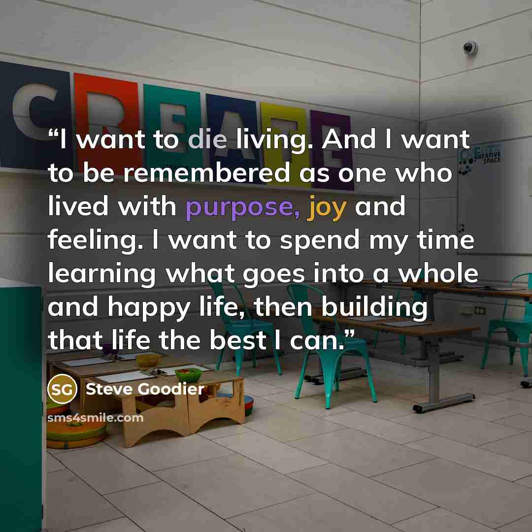 “I want to die living. And I want to be remembered as one who lived with purpose, joy and feeling. I want to spend my time learning what goes into a whole and happy life, then building that life the best I can.” quote by Steve Goodier