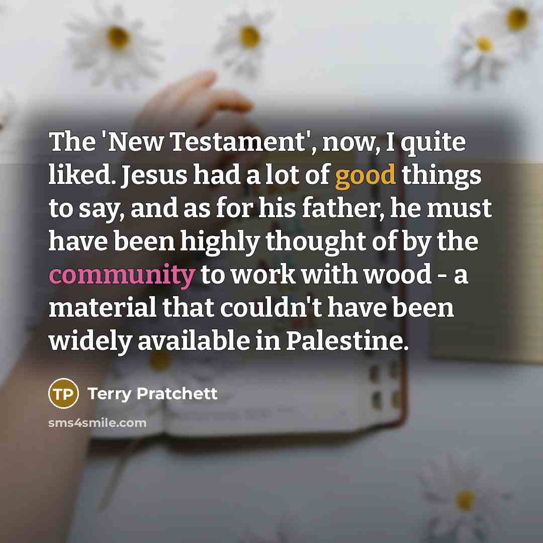 “The 'New Testament', now, I quite liked. Jesus had a lot of good things to say, and as for his father, he must have been highly thought of by the community to work with wood - a material that couldn't have been widely available in Palestine.” quote by Terry Pratchett