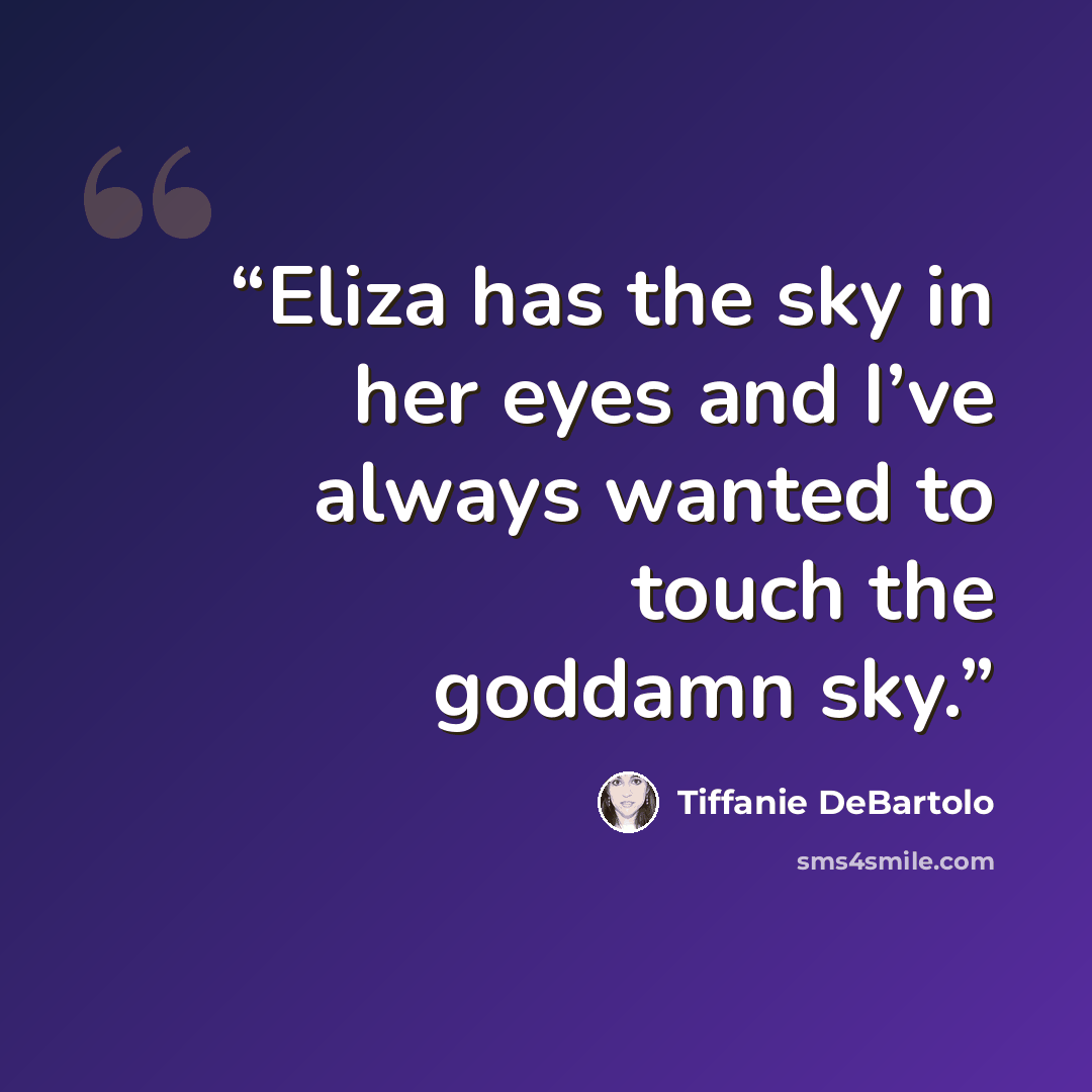 “Eliza has the sky in her eyes and I’ve always wanted to touch the goddamn sky.” quote by Tiffanie DeBartolo
