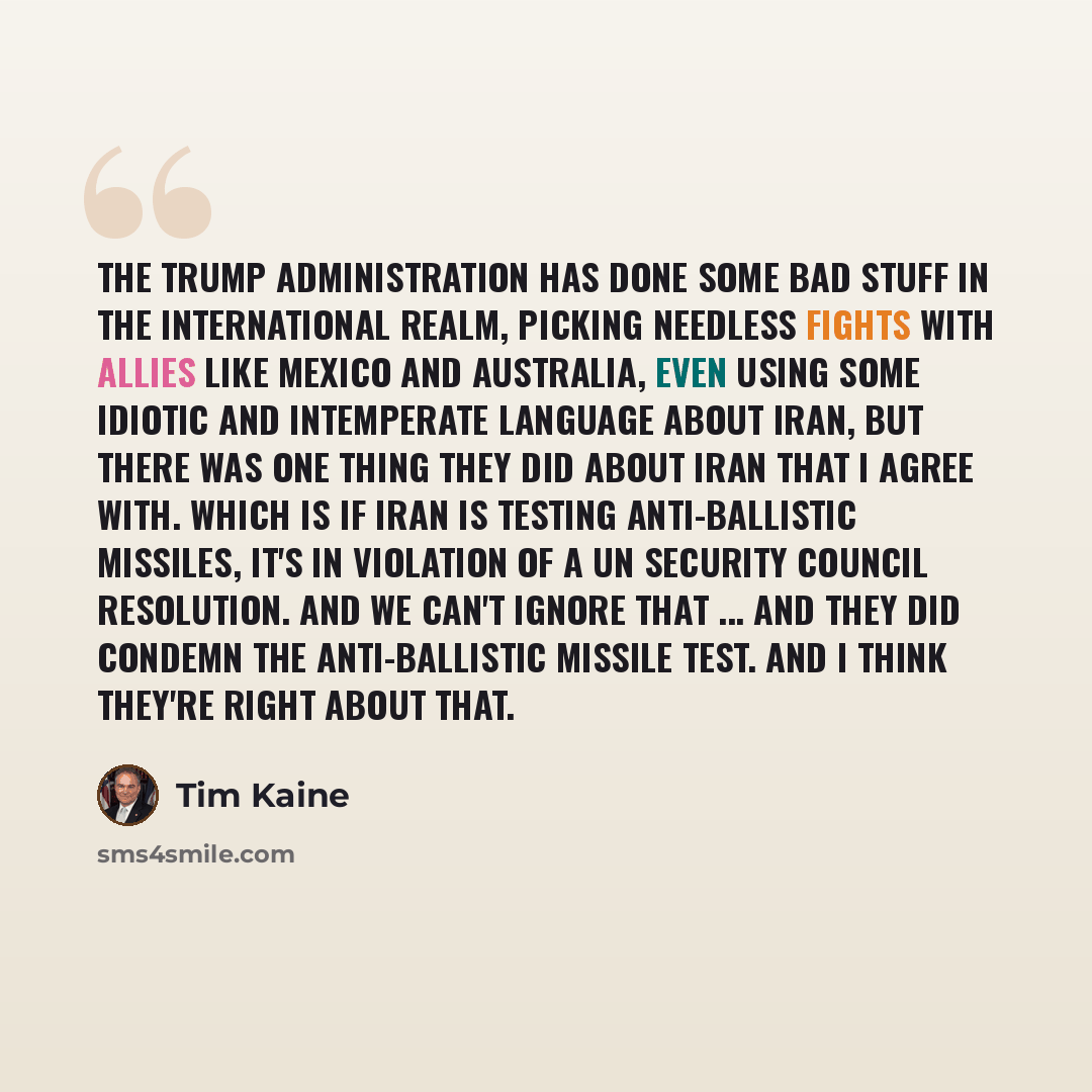 “The Trump administration has done some bad stuff in the international realm, picking needless fights with allies like Mexico and Australia, even using some idiotic and intemperate language about Iran, but there was one thing they did about Iran that I agree with. Which is if Iran is testing…” quote by Tim Kaine