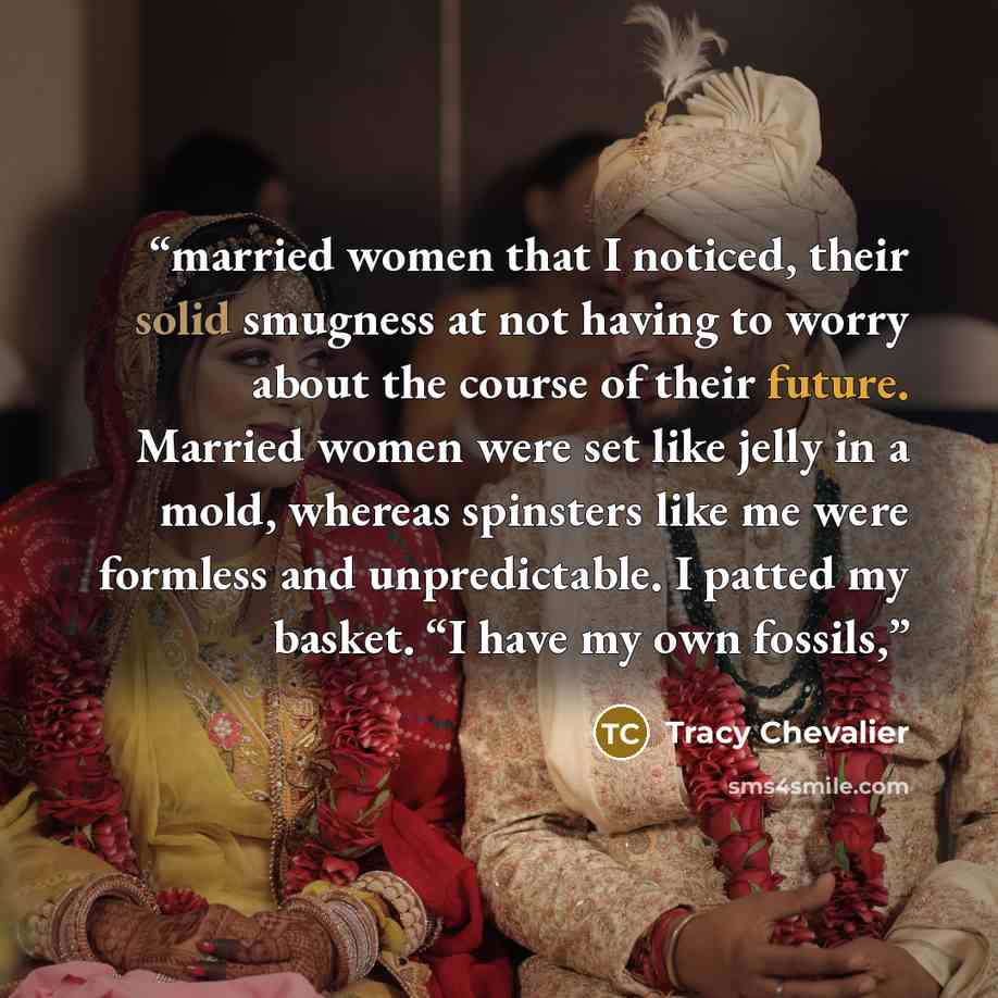 “married women that I noticed, their solid smugness at not having to worry about the course of their future. Married women were set like jelly in a mold, whereas spinsters like me were formless and unpredictable. I patted my basket. “I have my own fossils,” quote by Tracy Chevalier