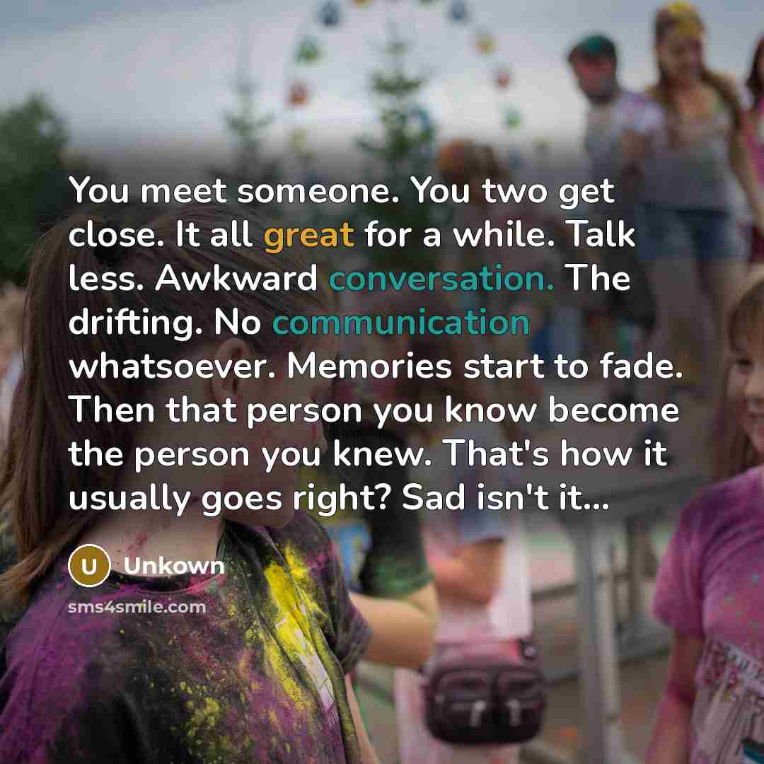 “You meet someone. You two get close. It all great for a while. Talk less. Awkward conversation. The drifting. No communication whatsoever. Memories start to fade. Then that person you know become the person you knew. That's how it usually goes right? Sad isn't it…” quote by Unkown