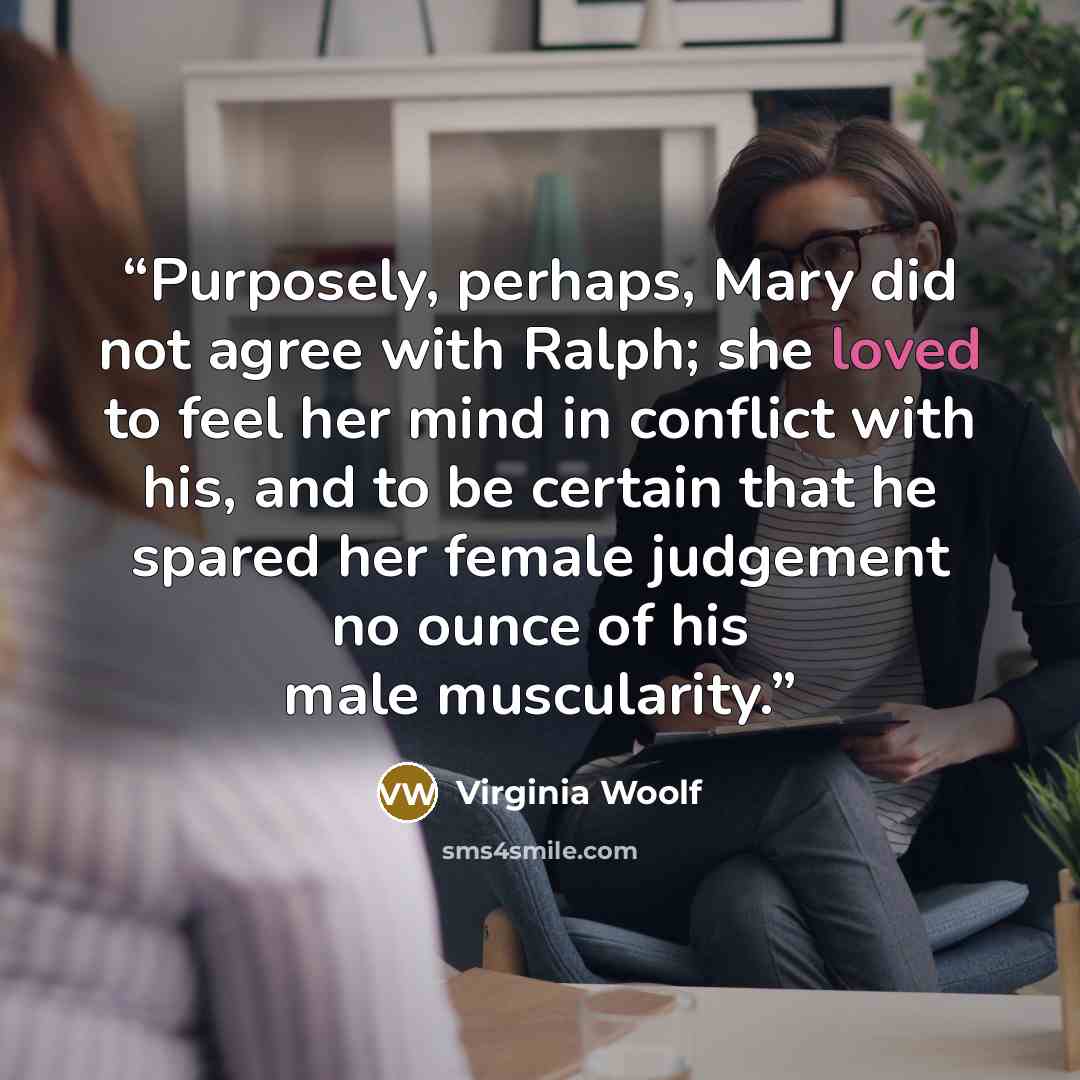“Purposely, perhaps, Mary did not agree with Ralph; she loved to feel her mind in conflict with his, and to be certain that he spared her female judgement no ounce of his male muscularity.” quote by Virginia Woolf