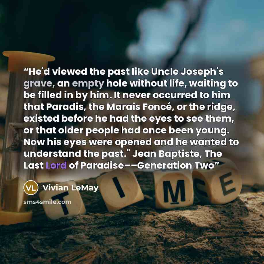 “He'd viewed the past like Uncle Joseph's grave, an empty hole without life, waiting to be filled in by him. It never occurred to him that Paradis, the Marais Foncé, or the ridge, existed before he had the eyes to see them, or that older people had once been young. Now his eyes were opened and he…” quote by Vivian LeMay