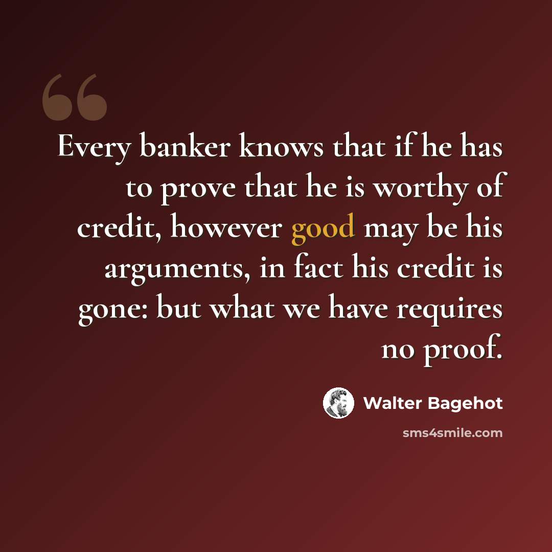 “Every banker knows that if he has to prove that he is worthy of credit, however good may be his arguments, in fact his credit is gone: but what we have requires no proof.” quote by Walter Bagehot