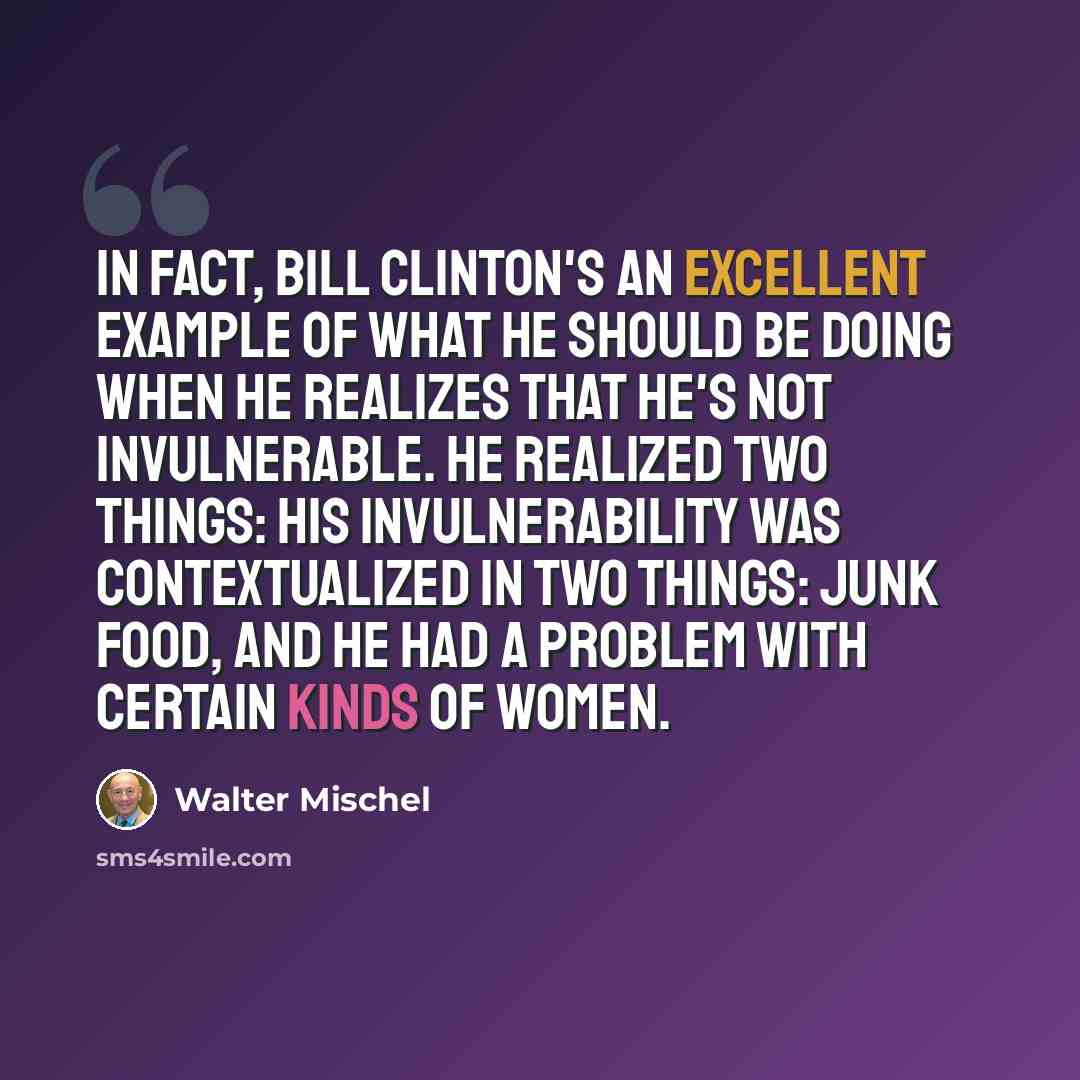 “In fact, Bill Clinton's an excellent example of what he should be doing when he realizes that he's not invulnerable. He realized two things: his invulnerability was contextualized in two things: junk food, and he had a problem with certain kinds of women.” quote by Walter Mischel