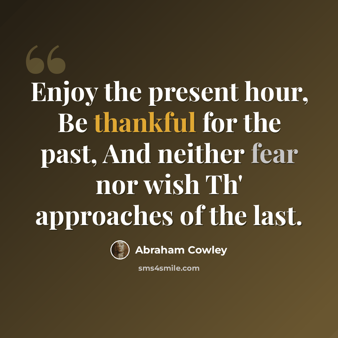 “Enjoy the present hour, Be thankful for the past, And neither fear nor wish Th' approaches of the last.” quote by Abraham Cowley
