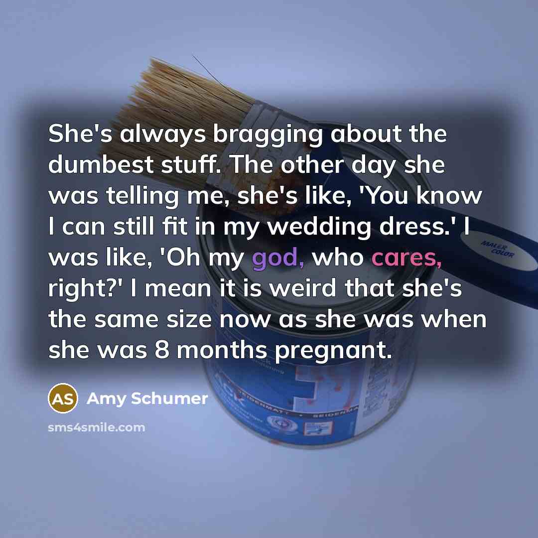 “She's always bragging about the dumbest stuff. The other day she was telling me, she's like, 'You know I can still fit in my wedding dress.' I was like, 'Oh my god, who cares, right?' I mean it is weird that she's the same size now as she was when she was 8 months pregnant.” quote by Amy Schumer