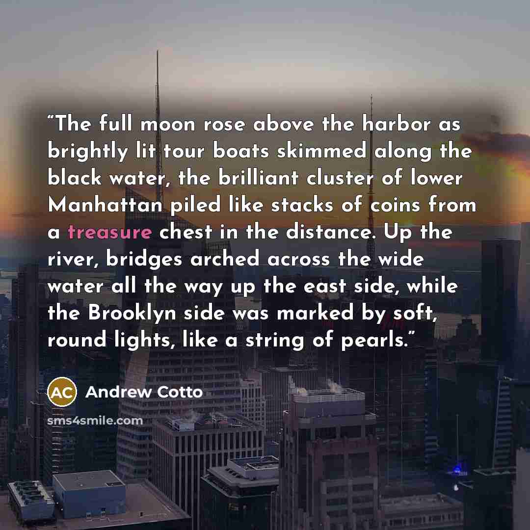 “The full moon rose above the harbor as brightly lit tour boats skimmed along the black water, the brilliant cluster of lower Manhattan piled like stacks of coins from a treasure chest in the distance. Up the river, bridges arched across the wide water all the way up the east side, while the…” quote by Andrew Cotto