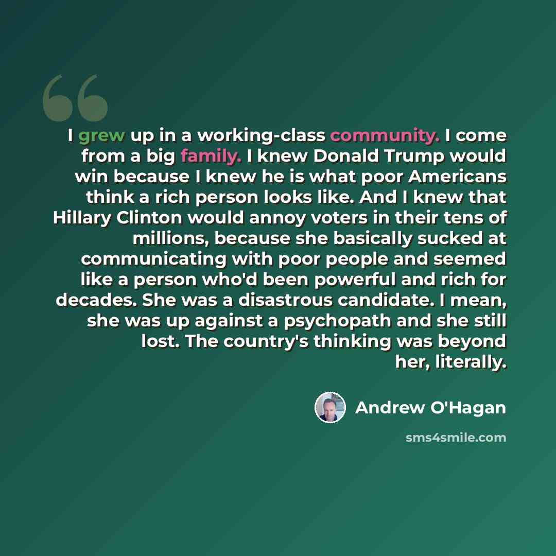 “I grew up in a working-class community. I come from a big family. I knew Donald Trump would win because I knew he is what poor Americans think a rich person looks like. And I knew that Hillary Clinton would annoy voters in their tens of millions, because she basically sucked at communicating with…” quote by Andrew O'Hagan