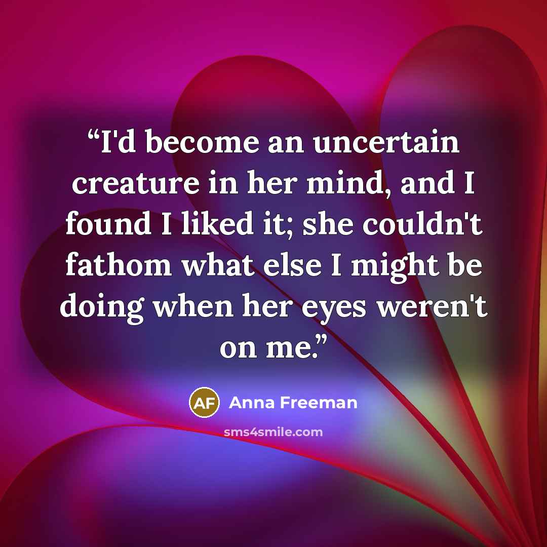 “I'd become an uncertain creature in her mind, and I found I liked it; she couldn't fathom what else I might be doing when her eyes weren't on me.” quote by Anna Freeman