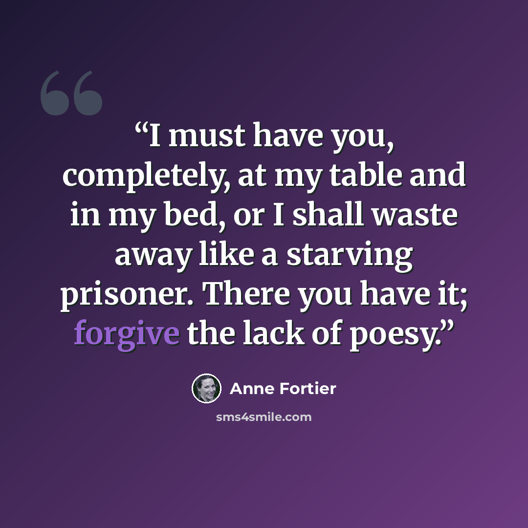 “I must have you, completely, at my table and in my bed, or I shall waste away like a starving prisoner. There you have it; forgive the lack of poesy.” quote by Anne Fortier