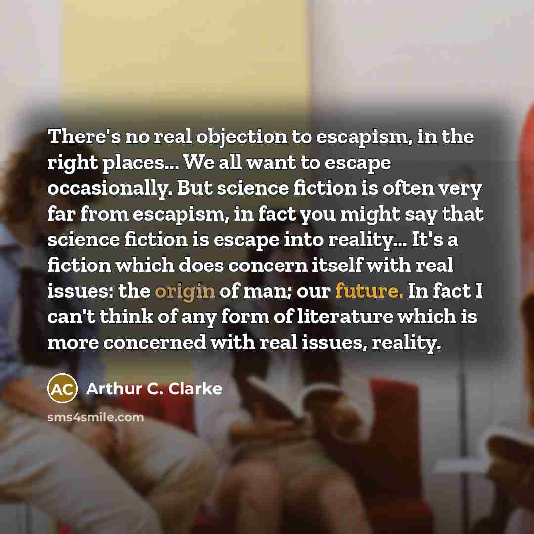 “There's no real objection to escapism, in the right places... We all want to escape occasionally. But science fiction is often very far from escapism, in fact you might say that science fiction is escape into reality... It's a fiction which does concern itself with real issues: the origin of man…” quote by Arthur C. Clarke