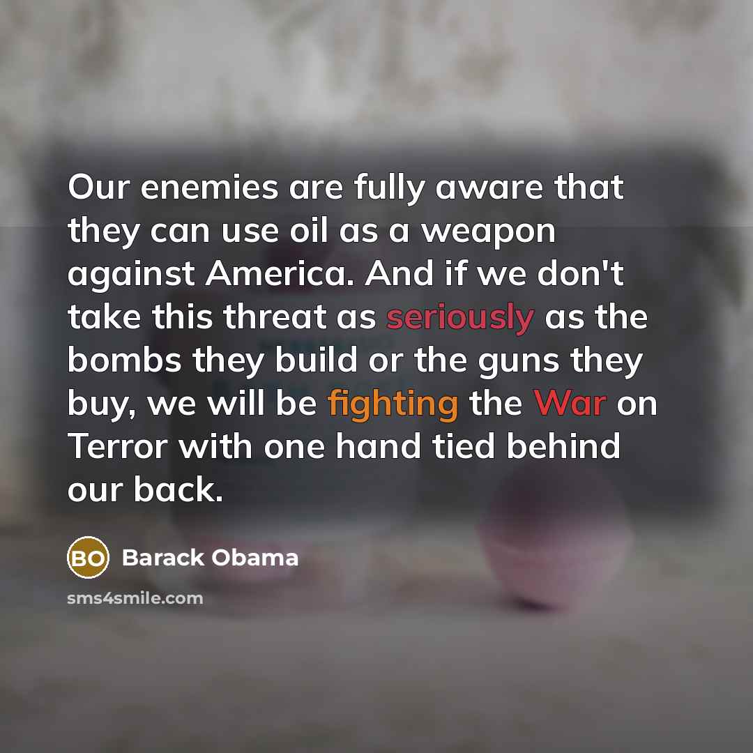 “Our enemies are fully aware that they can use oil as a weapon against America. And if we don't take this threat as seriously as the bombs they build or the guns they buy, we will be fighting the War on Terror with one hand tied behind our back.” quote by Barack Obama
