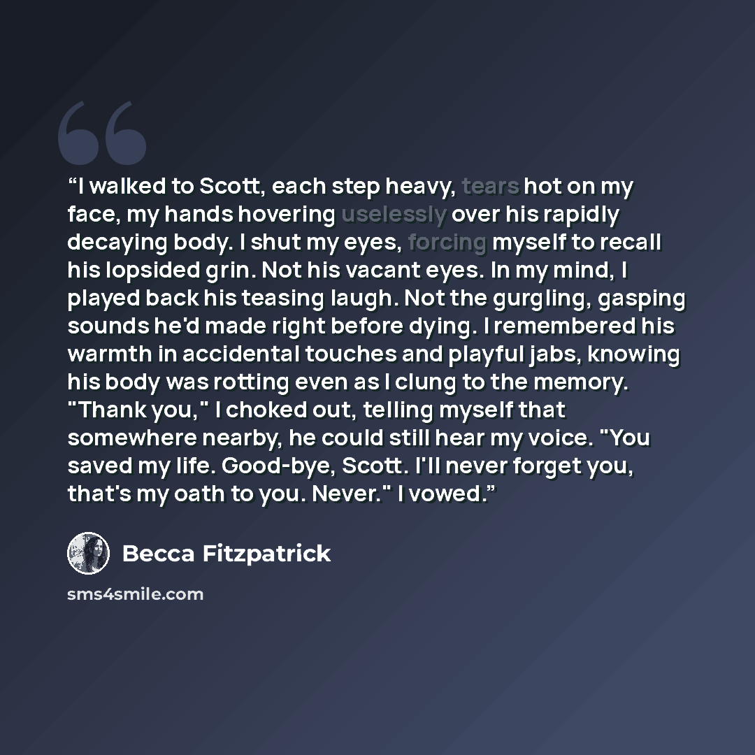 “I walked to Scott, each step heavy, tears hot on my face, my hands hovering uselessly over his rapidly decaying body. I shut my eyes, forcing myself to recall his lopsided grin. Not his vacant eyes. In my mind, I played back his teasing laugh. Not the gurgling, gasping sounds he'd made right…” quote by Becca Fitzpatrick