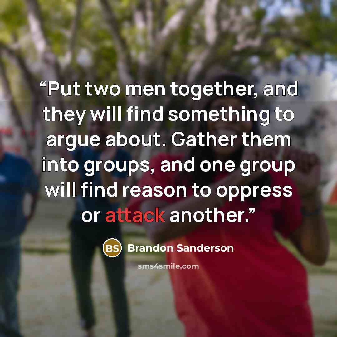 “Put two men together, and they will find something to argue about. Gather them into groups, and one group will find reason to oppress or attack another.” quote by Brandon Sanderson