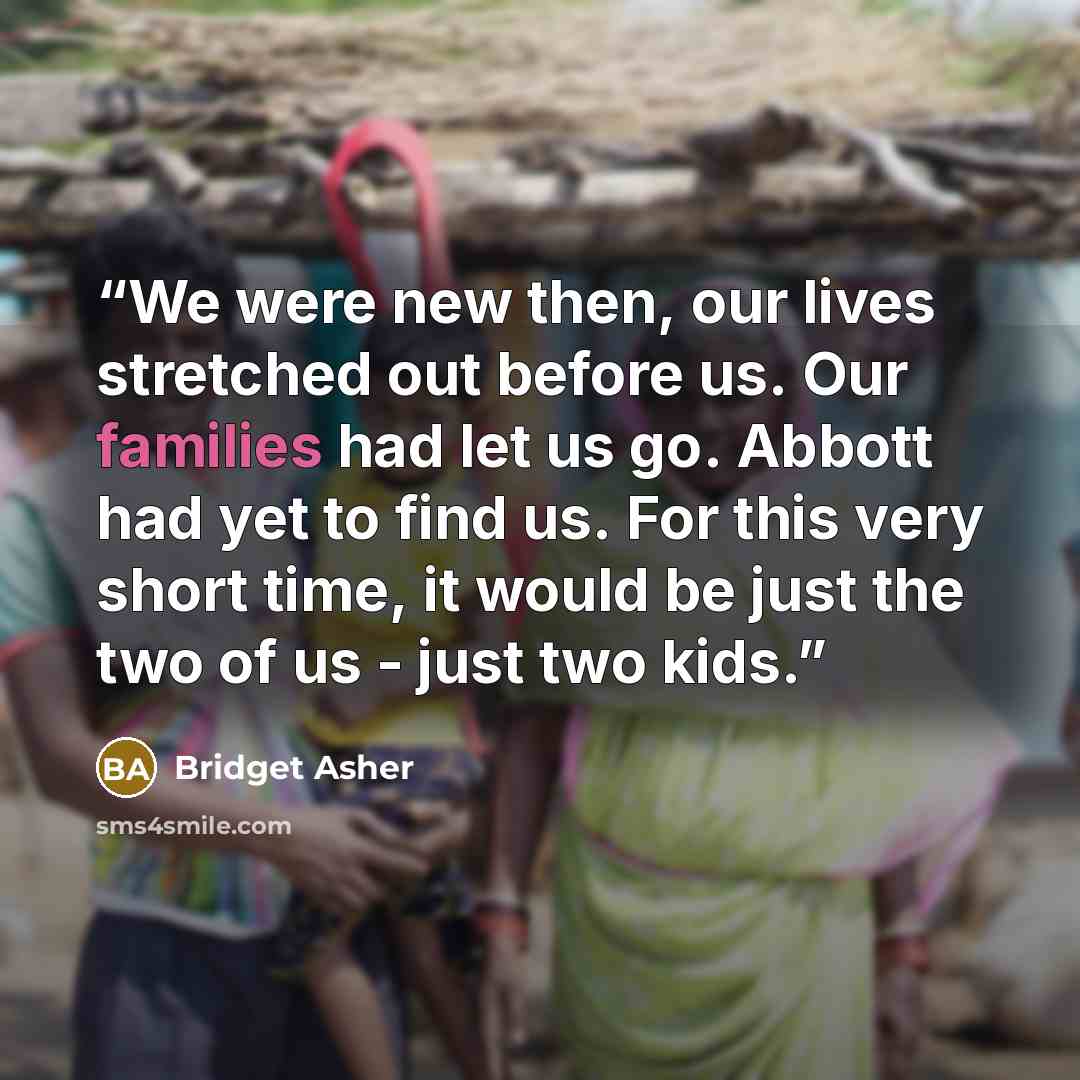“We were new then, our lives stretched out before us. Our families had let us go. Abbott had yet to find us. For this very short time, it would be just the two of us - just two kids.” quote by Bridget Asher