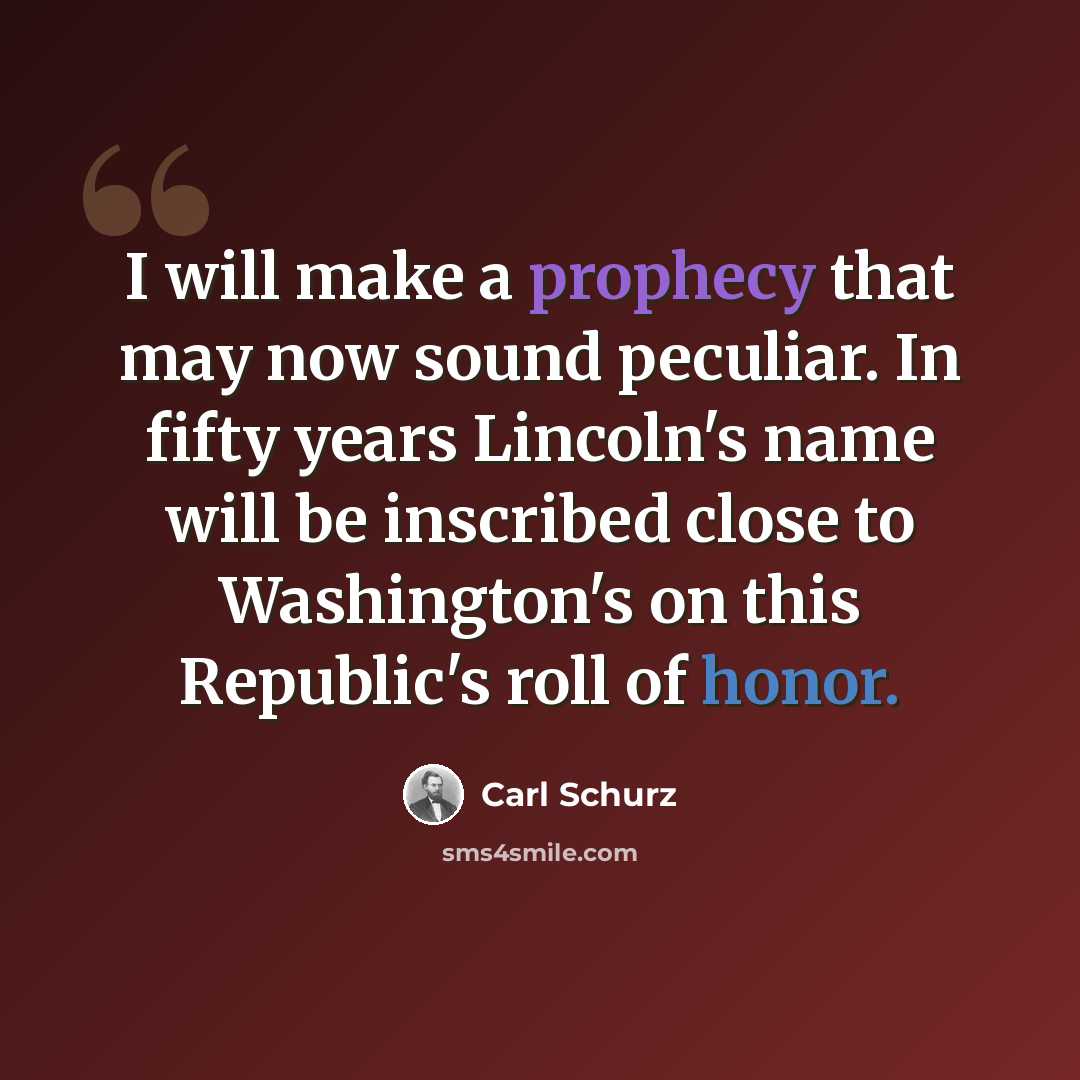 “I will make a prophecy that may now sound peculiar. In fifty years Lincoln's name will be inscribed close to Washington's on this Republic's roll of honor.” quote by Carl Schurz