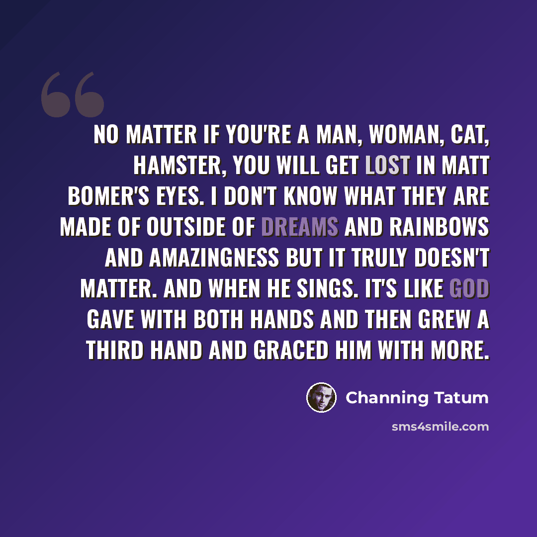 “No matter if you're a man, woman, cat, hamster, you will get lost in Matt Bomer's eyes. I don't know what they are made of outside of dreams and rainbows and amazingness but it truly doesn't matter. And when he sings. It's like God gave with both hands and then grew a third hand and graced him…” quote by Channing Tatum