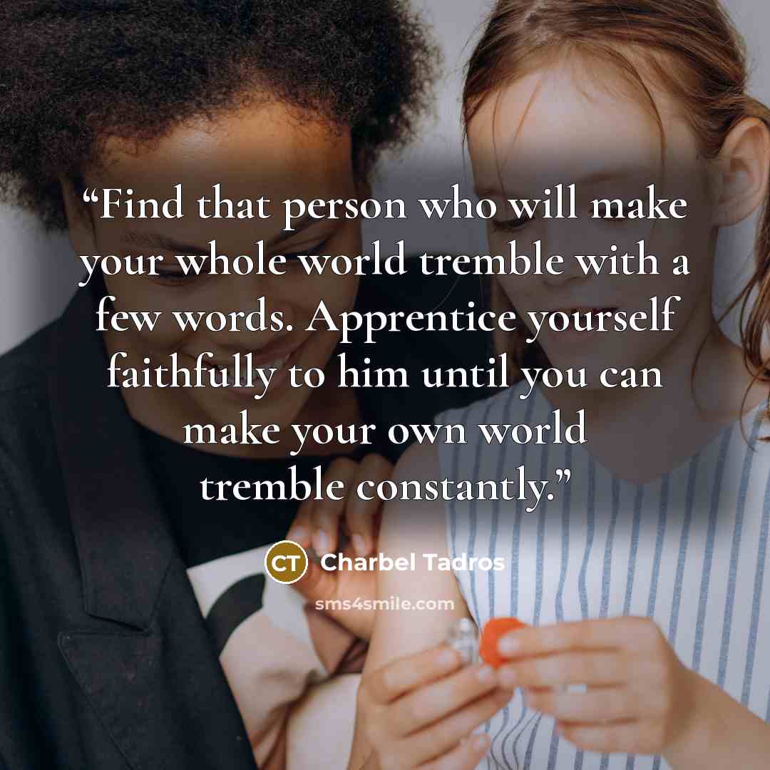 “Find that person who will make your whole world tremble with a few words. Apprentice yourself faithfully to him until you can make your own world tremble constantly.” quote by Charbel Tadros