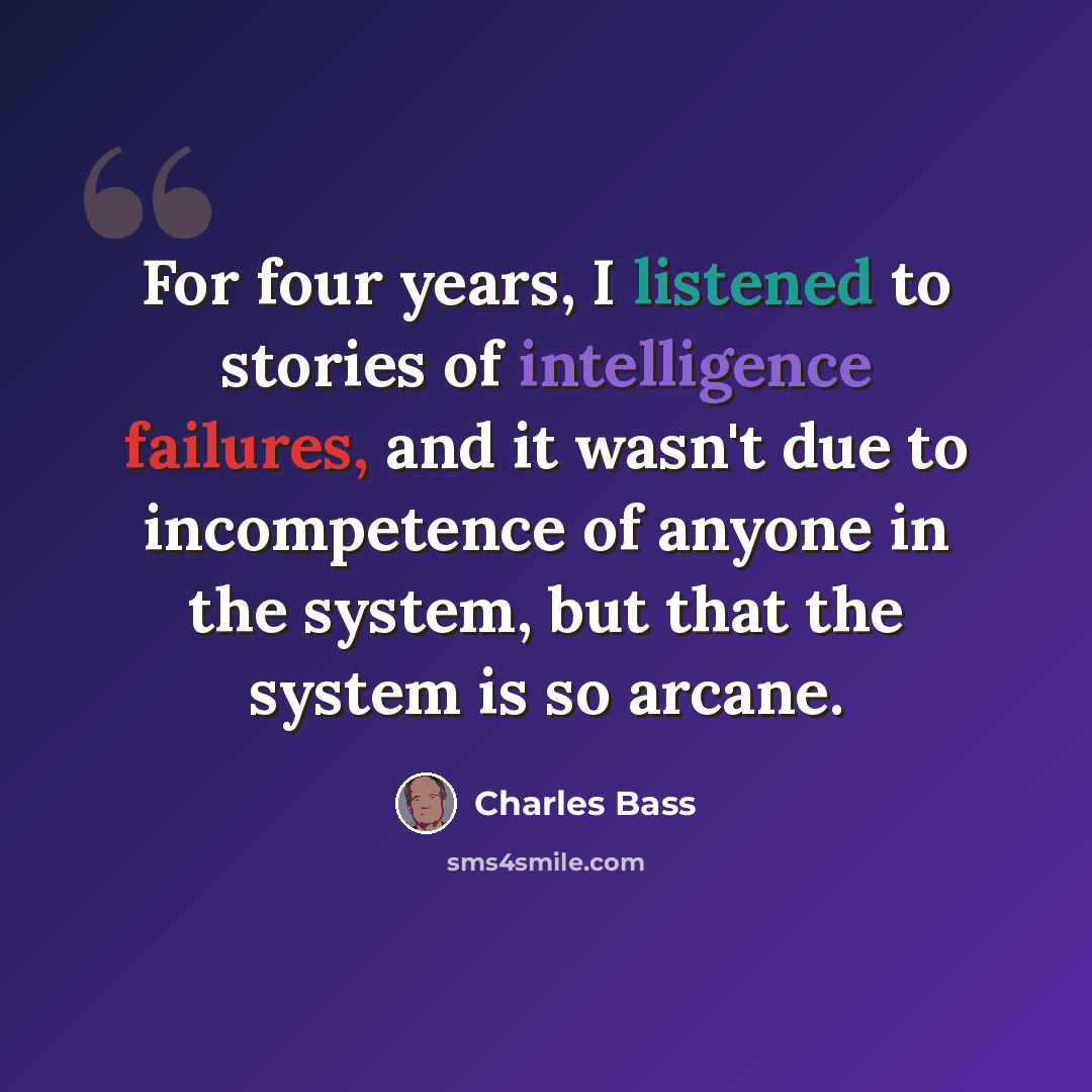 “For four years, I listened to stories of intelligence failures, and it wasn't due to incompetence of anyone in the system, but that the system is so arcane.” quote by Charles Bass