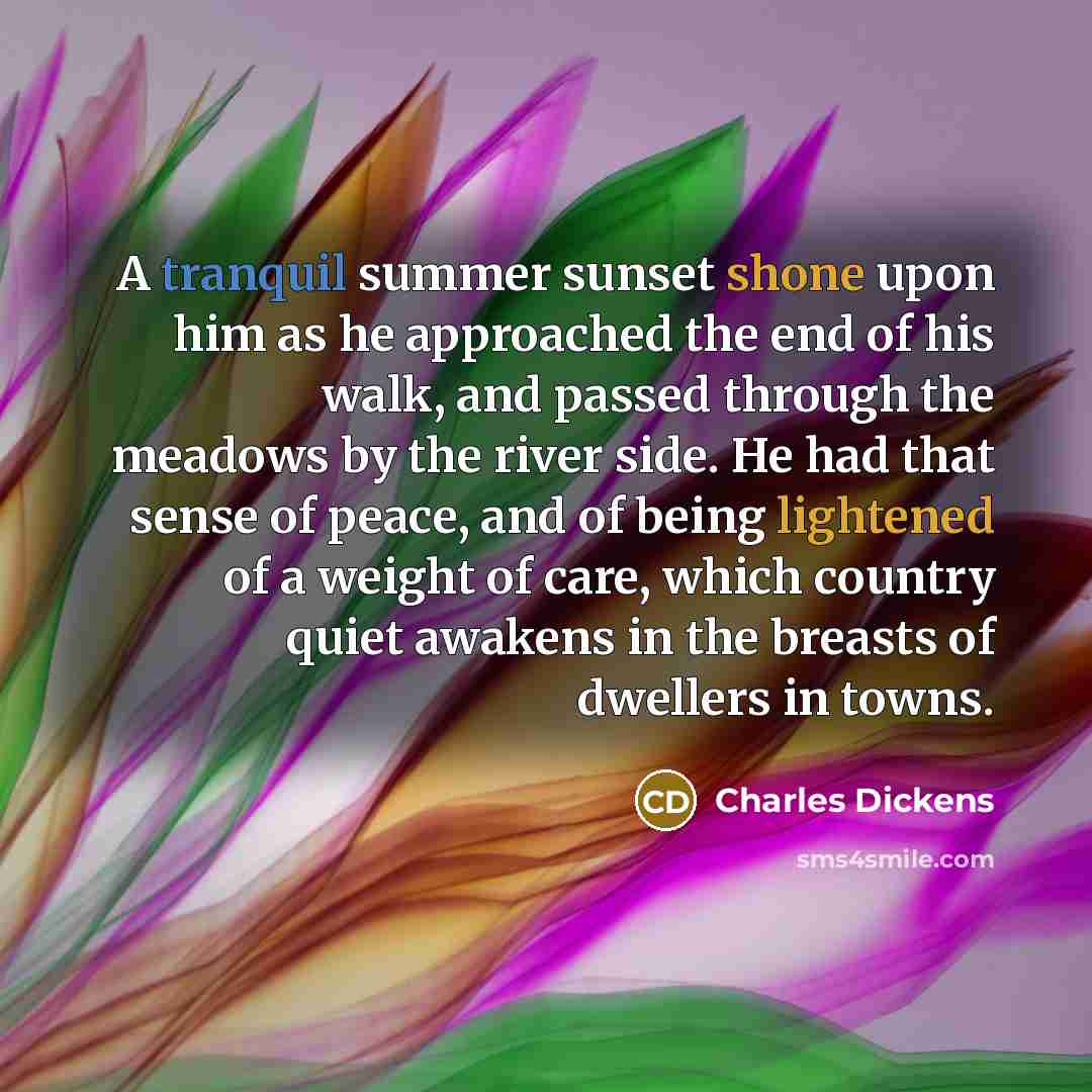 “A tranquil summer sunset shone upon him as he approached the end of his walk, and passed through the meadows by the river side. He had that sense of peace, and of being lightened of a weight of care, which country quiet awakens in the breasts of dwellers in towns.” quote by Charles Dickens