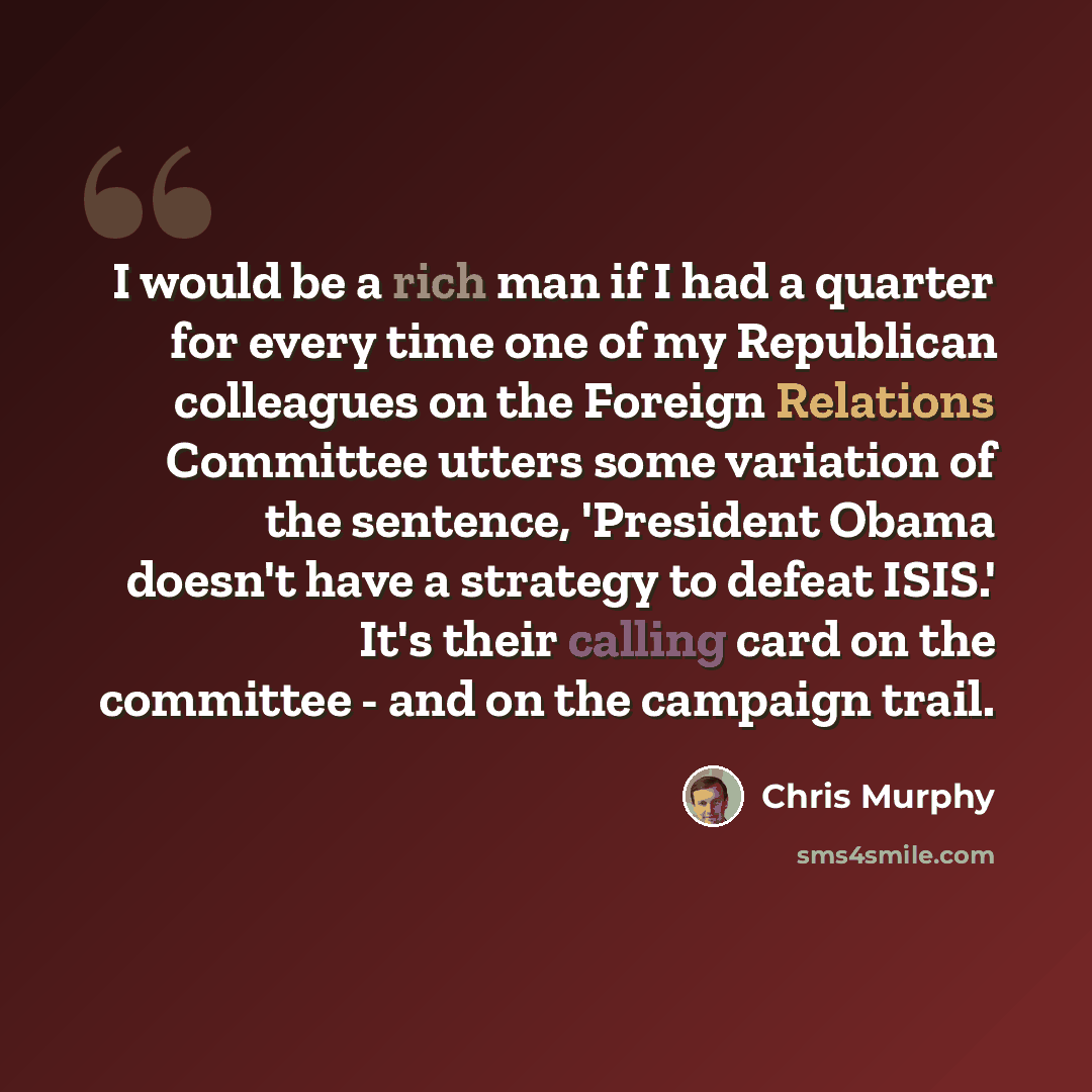 “I would be a rich man if I had a quarter for every time one of my Republican colleagues on the Foreign Relations Committee utters some variation of the sentence, 'President Obama doesn't have a strategy to defeat ISIS.' It's their calling card on the committee - and on the campaign trail.” quote by Chris Murphy