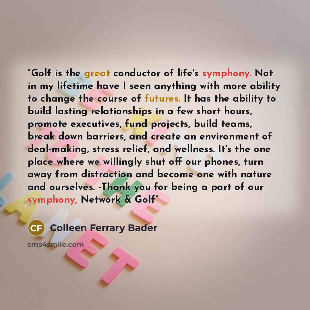“Golf is the great conductor of life's symphony. Not in my lifetime have I seen anything with more ability to change the course of futures. It has the ability to build lasting relationships in a few short hours, promote executives, fund projects, build teams, break down barriers, and create an…” quote by Colleen Ferrary Bader