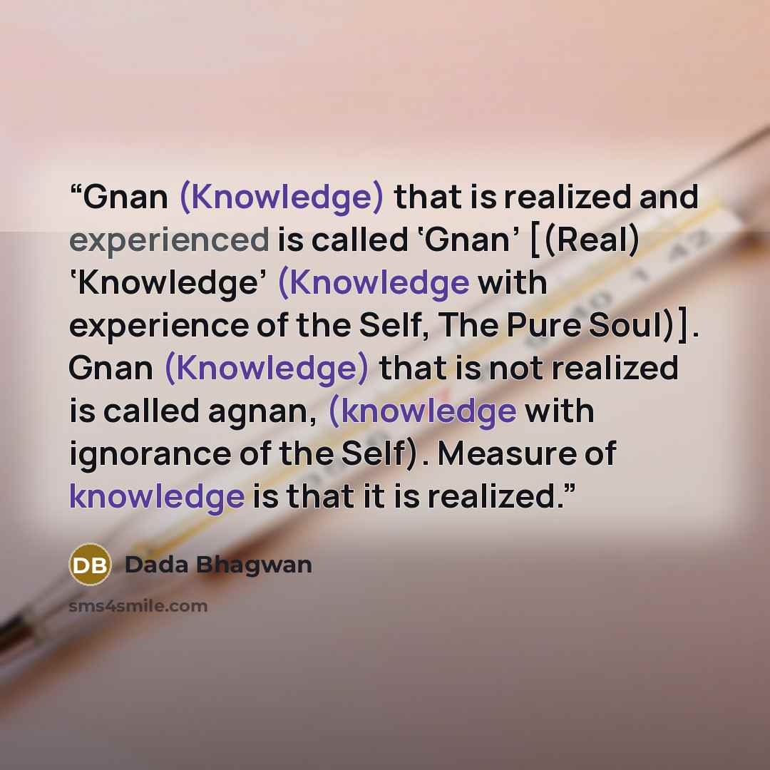 “Gnan (Knowledge) that is realized and experienced is called ‘Gnan’ [(Real) ‘Knowledge’ (Knowledge with experience of the Self, The Pure Soul)]. Gnan (Knowledge) that is not realized is called agnan, (knowledge with ignorance of the Self). Measure of knowledge is that it is realized.” quote by Dada Bhagwan
