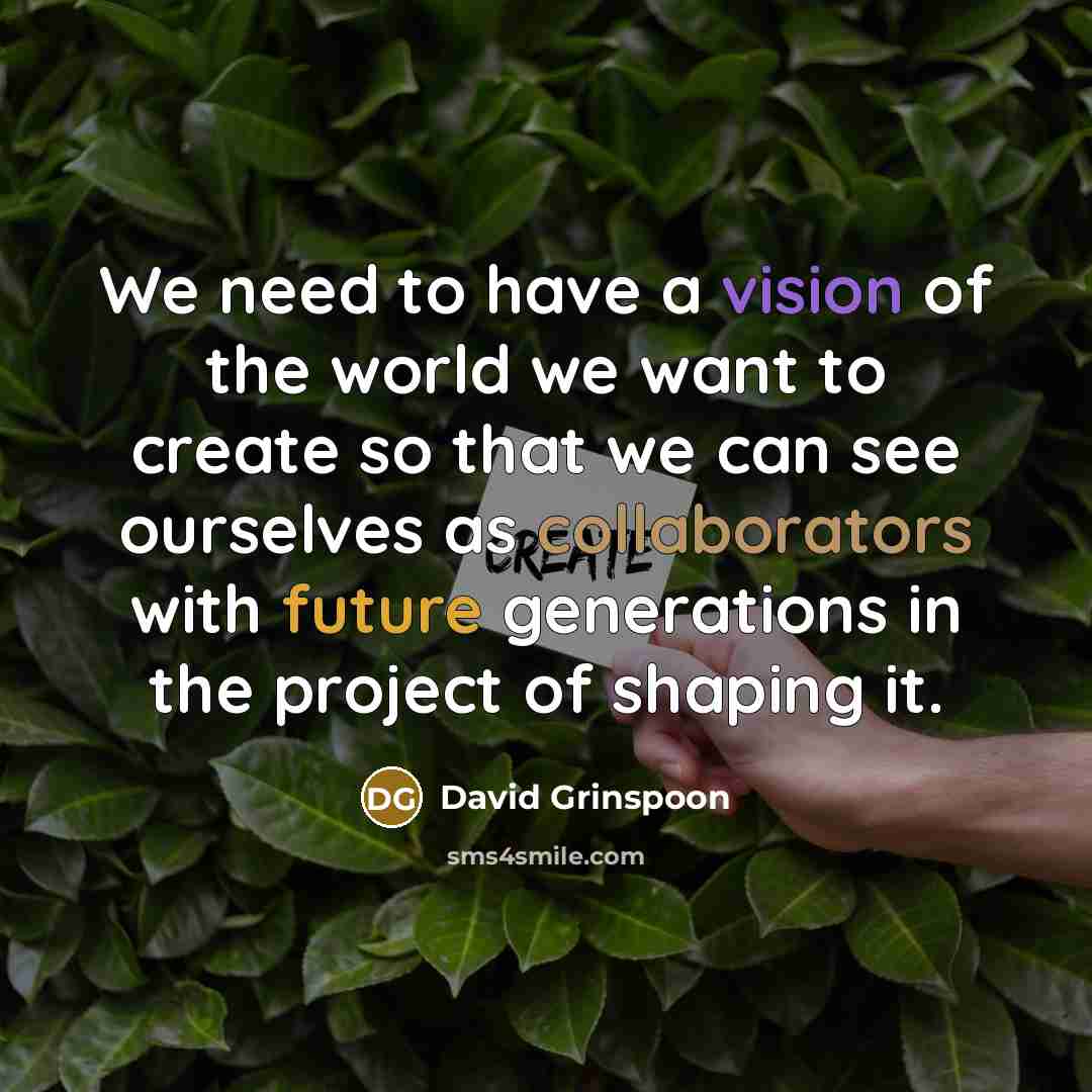 “We need to have a vision of the world we want to create so that we can see ourselves as collaborators with future generations in the project of shaping it.” quote by David Grinspoon