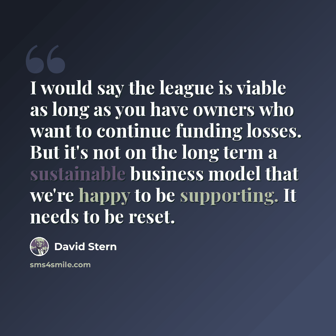 “I would say the league is viable as long as you have owners who want to continue funding losses. But it's not on the long term a sustainable business model that we're happy to be supporting. It needs to be reset.” quote by David Stern