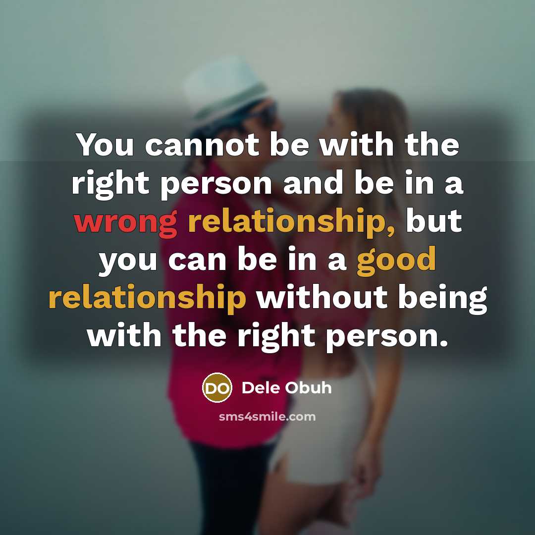 “You cannot be with the right person and be in a wrong relationship, but you can be in a good relationship without being with the right person.” quote by Dele Obuh