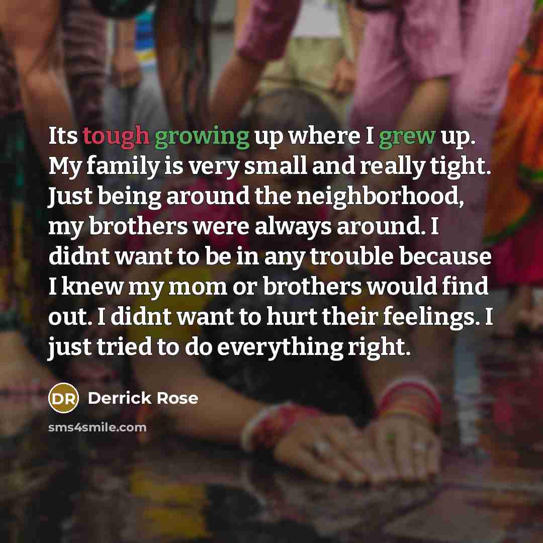 “Its tough growing up where I grew up. My family is very small and really tight. Just being around the neighborhood, my brothers were always around. I didnt want to be in any trouble because I knew my mom or brothers would find out. I didnt want to hurt their feelings. I just tried to do everything…” quote by Derrick Rose