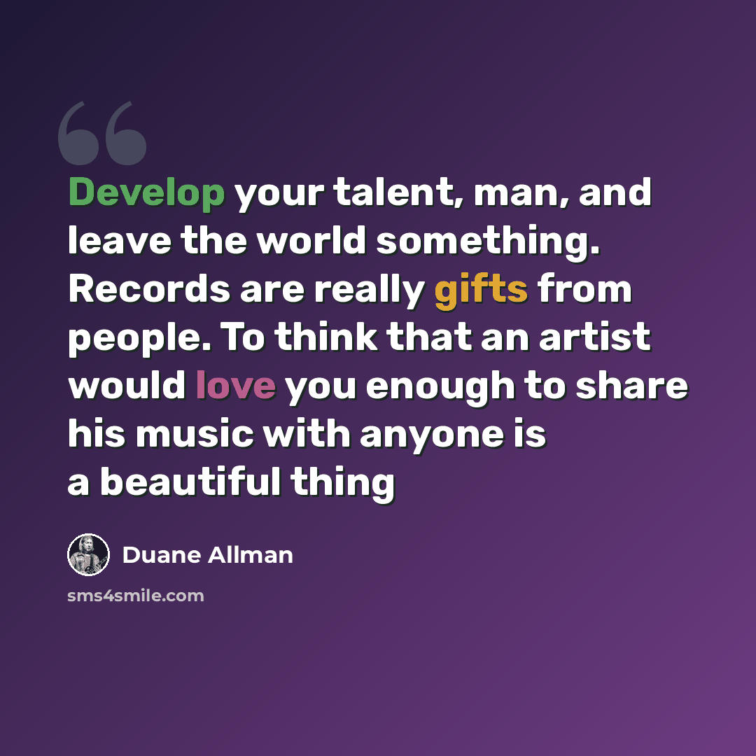 “Develop your talent, man, and leave the world something. Records are really gifts from people. To think that an artist would love you enough to share his music with anyone is a beautiful thing” quote by Duane Allman