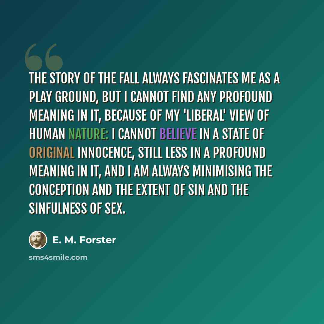 “The story of the Fall always fascinates me as a play ground, but I cannot find any profound meaning in it, because of my 'liberal' view of human nature: I cannot believe in a state of original innocence, still less in a profound meaning in it, and I am always minimising the conception and the…” quote by E. M. Forster
