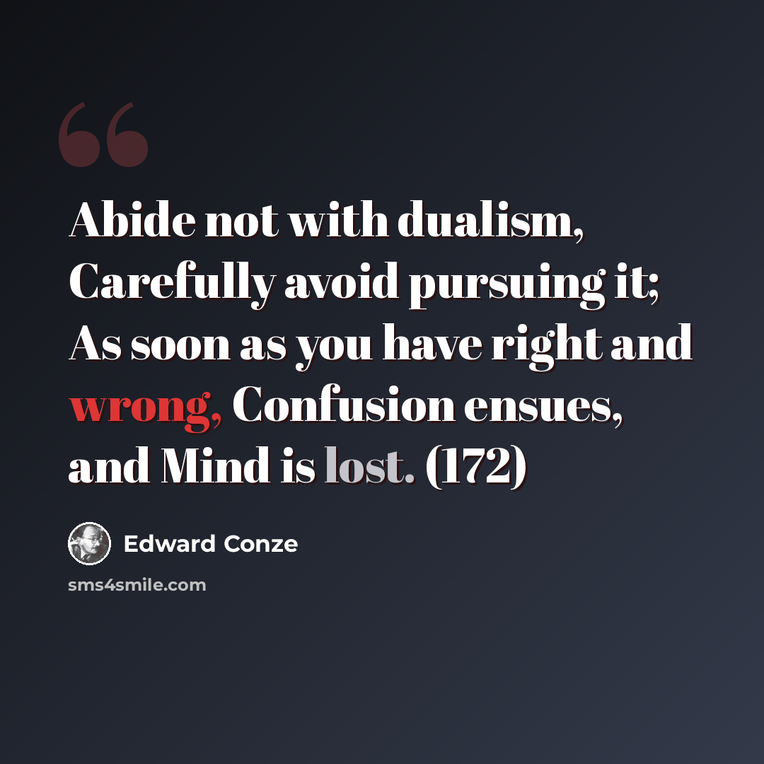 “Abide not with dualism, Carefully avoid pursuing it; As soon as you have right and wrong, Confusion ensues, and Mind is lost. (172)” quote by Edward Conze