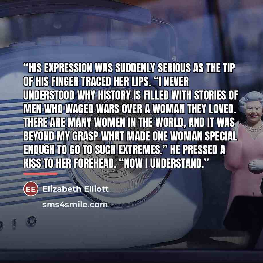 “His expression was suddenly serious as the tip of his finger traced her lips. “I never understood why history is filled with stories of men who waged wars over a woman they loved. There are many women in the world, and it was beyond my grasp what made one woman special enough to go to such…” quote by Elizabeth Elliott