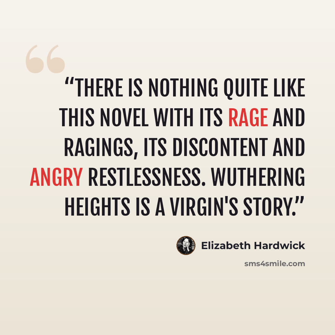 “There is nothing quite like this novel with its rage and ragings, its discontent and angry restlessness. Wuthering Heights is a virgin's story.” quote by Elizabeth Hardwick