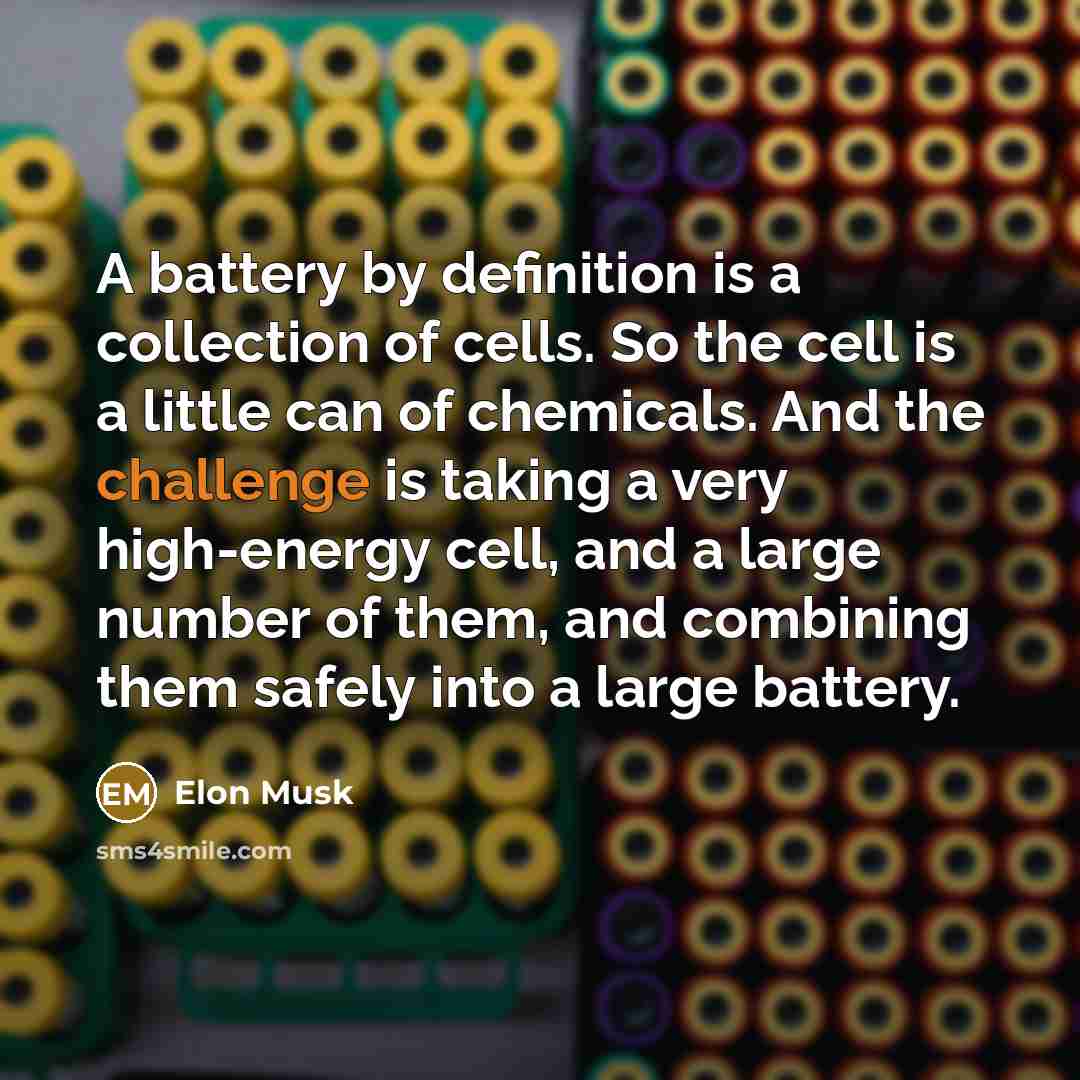 “A battery by definition is a collection of cells. So the cell is a little can of chemicals. And the challenge is taking a very high-energy cell, and a large number of them, and combining them safely into a large battery.” quote by Elon Musk