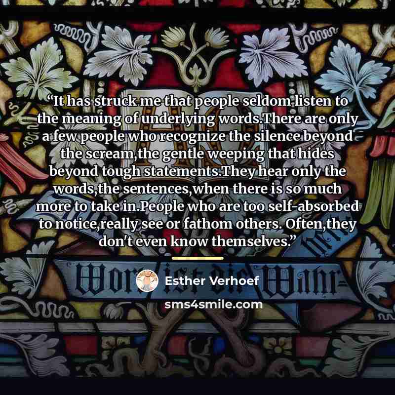 “It has struck me that people seldom listen to the meaning of underlying words.There are only a few people who recognize the silence beyond the scream,the gentle weeping that hides beyond tough statements.They hear only the words,the sentences,when there is so much more to take in.People who are…” quote by Esther Verhoef
