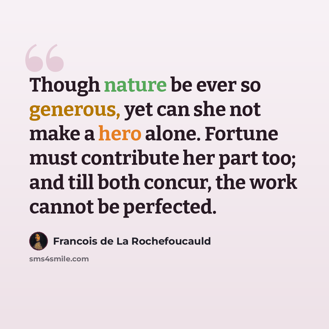 “Though nature be ever so generous, yet can she not make a hero alone. Fortune must contribute her part too; and till both concur, the work cannot be perfected.” quote by Francois de La Rochefoucauld