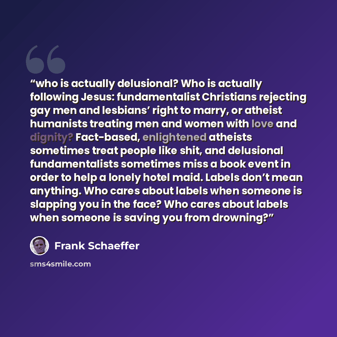 “who is actually delusional? Who is actually following Jesus: fundamentalist Christians rejecting gay men and lesbians’ right to marry, or atheist humanists treating men and women with love and dignity? Fact-based, enlightened atheists sometimes treat people like shit, and delusional…” quote by Frank Schaeffer