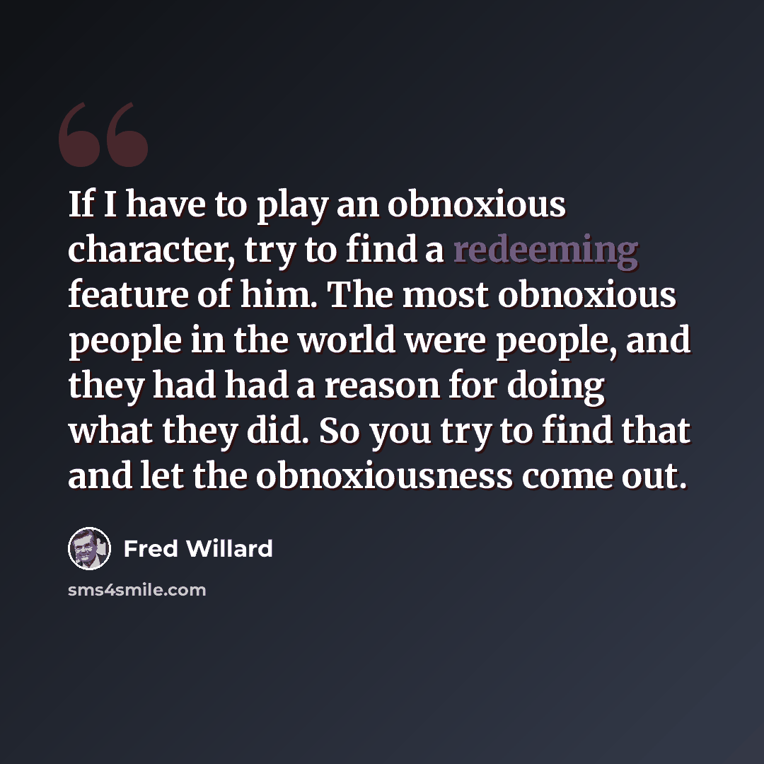 “If I have to play an obnoxious character, try to find a redeeming feature of him. The most obnoxious people in the world were people, and they had had a reason for doing what they did. So you try to find that and let the obnoxiousness come out.” quote by Fred Willard