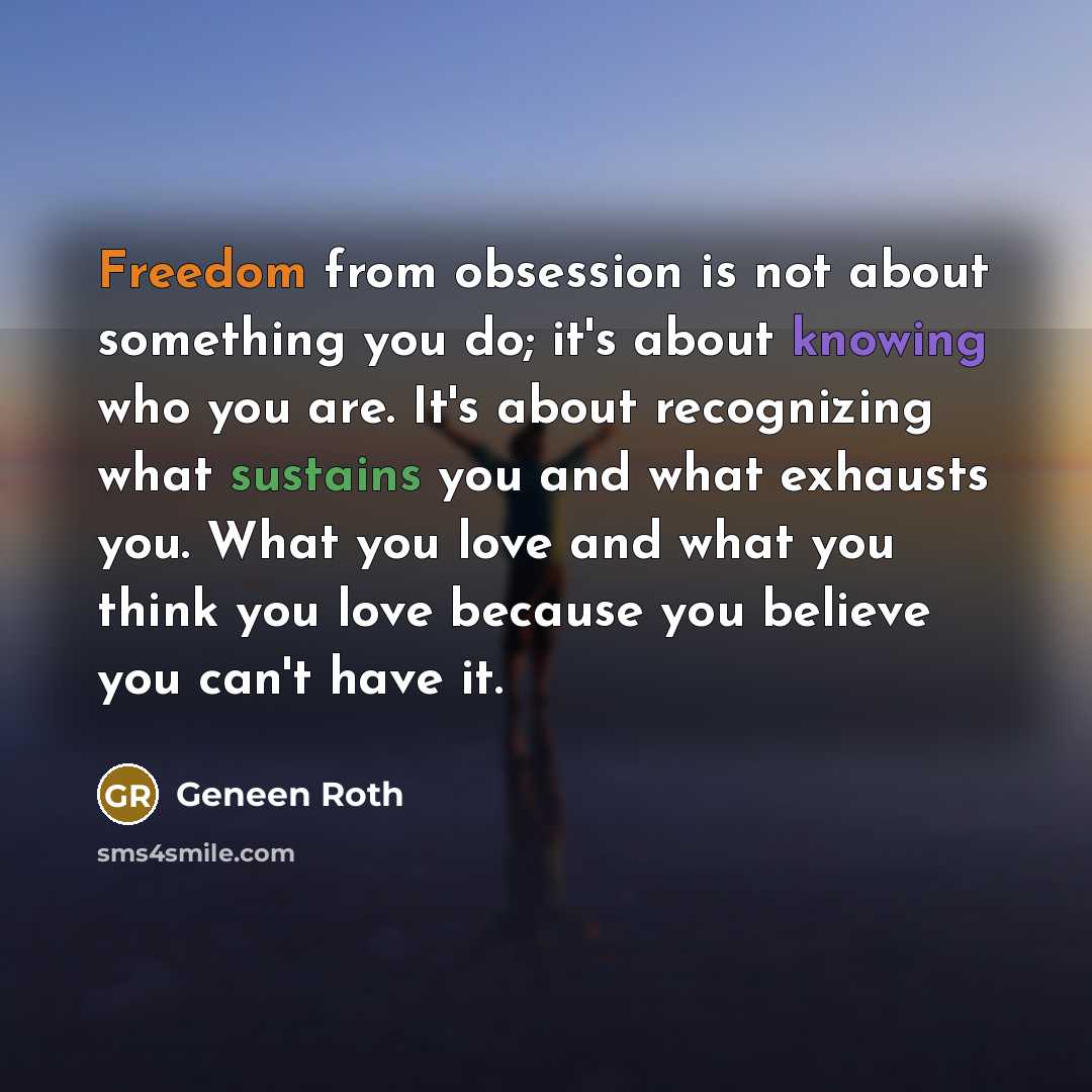“Freedom from obsession is not about something you do; it's about knowing who you are. It's about recognizing what sustains you and what exhausts you. What you love and what you think you love because you believe you can't have it.” quote by Geneen Roth
