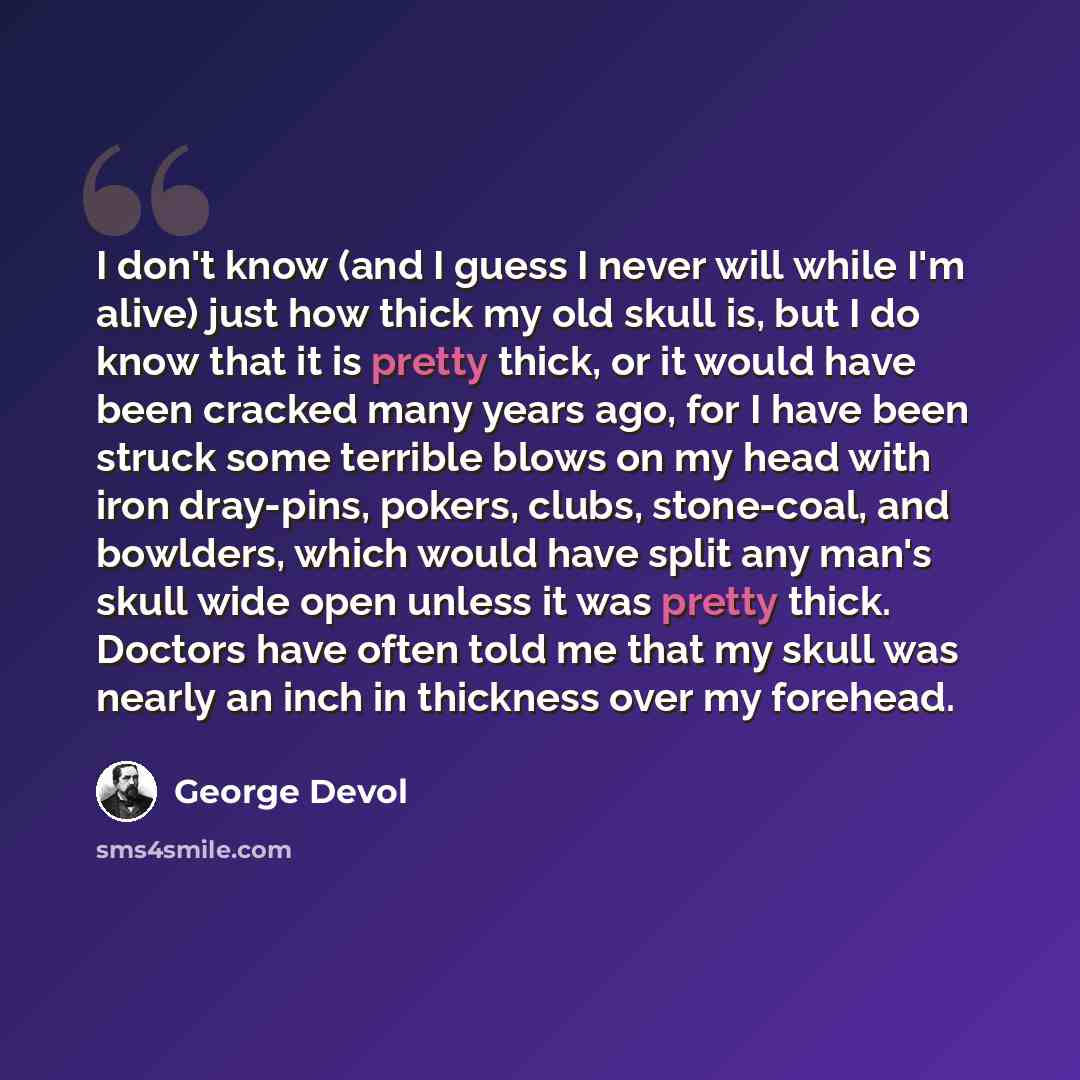 “I don't know (and I guess I never will while I'm alive) just how thick my old skull is, but I do know that it is pretty thick, or it would have been cracked many years ago, for I have been struck some terrible blows on my head with iron dray-pins, pokers, clubs, stone-coal, and bowlders, which…” quote by George Devol