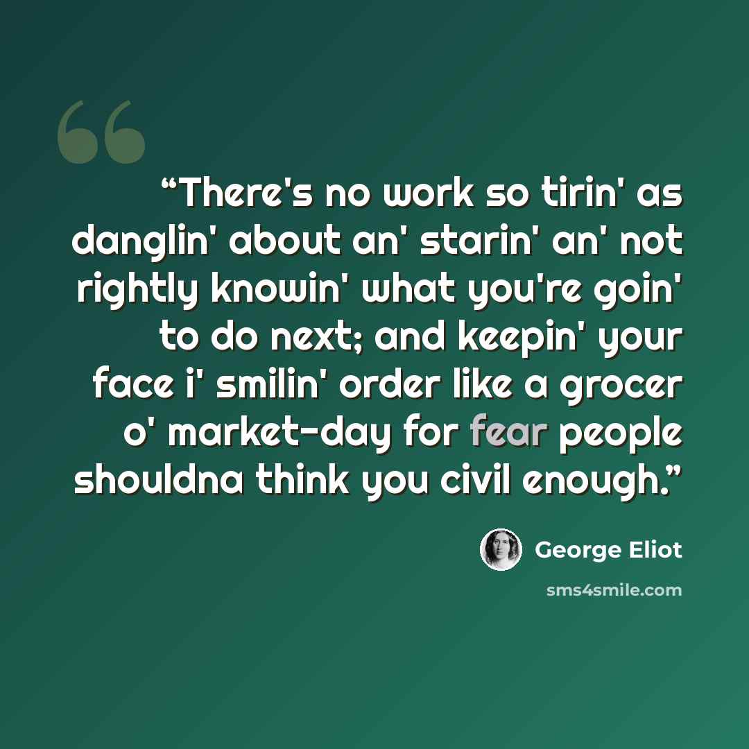 “There's no work so tirin' as danglin' about an' starin' an' not rightly knowin' what you're goin' to do next; and keepin' your face i' smilin' order like a grocer o' market-day for fear people shouldna think you civil enough.” quote by George Eliot