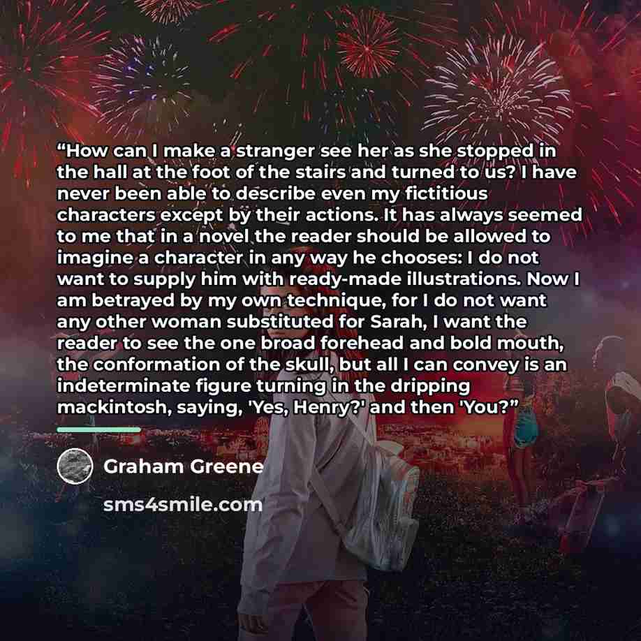“How can I make a stranger see her as she stopped in the hall at the foot of the stairs and turned to us? I have never been able to describe even my fictitious characters except by their actions. It has always seemed to me that in a novel the reader should be allowed to imagine a character in any…” quote by Graham Greene