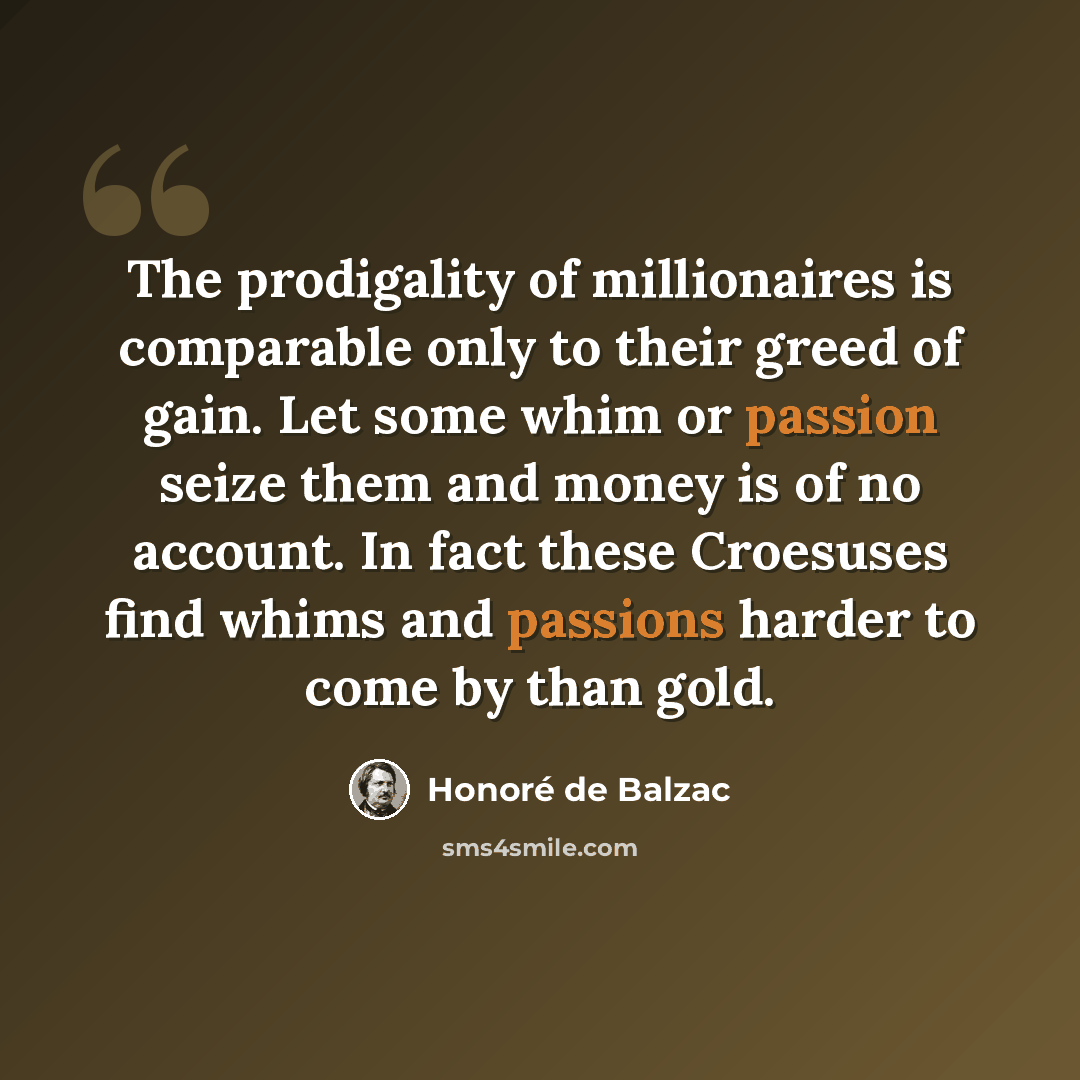 “The prodigality of millionaires is comparable only to their greed of gain. Let some whim or passion seize them and money is of no account. In fact these Croesuses find whims and passions harder to come by than gold.” quote by Honore de Balzac